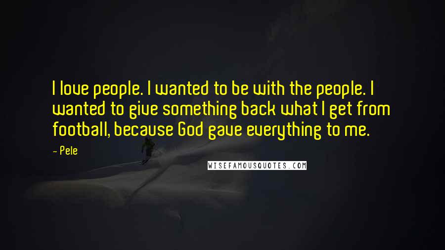 Pele Quotes: I love people. I wanted to be with the people. I wanted to give something back what I get from football, because God gave everything to me.