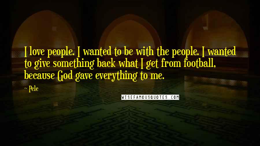 Pele Quotes: I love people. I wanted to be with the people. I wanted to give something back what I get from football, because God gave everything to me.