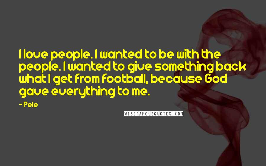 Pele Quotes: I love people. I wanted to be with the people. I wanted to give something back what I get from football, because God gave everything to me.