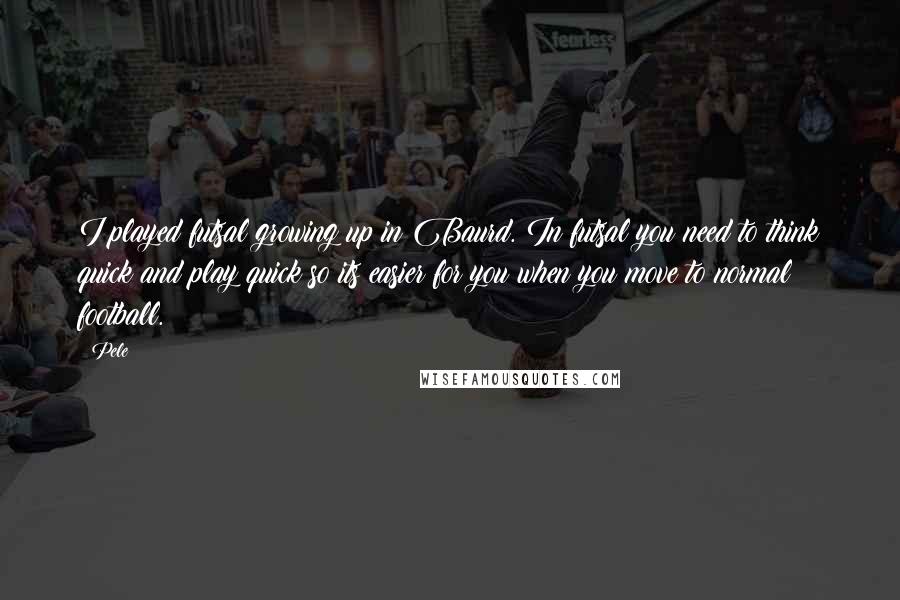 Pele Quotes: I played futsal growing up in Baurd. In futsal you need to think quick and play quick so its easier for you when you move to normal football.