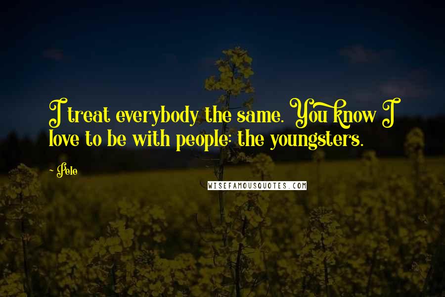 Pele Quotes: I treat everybody the same. You know I love to be with people: the youngsters.