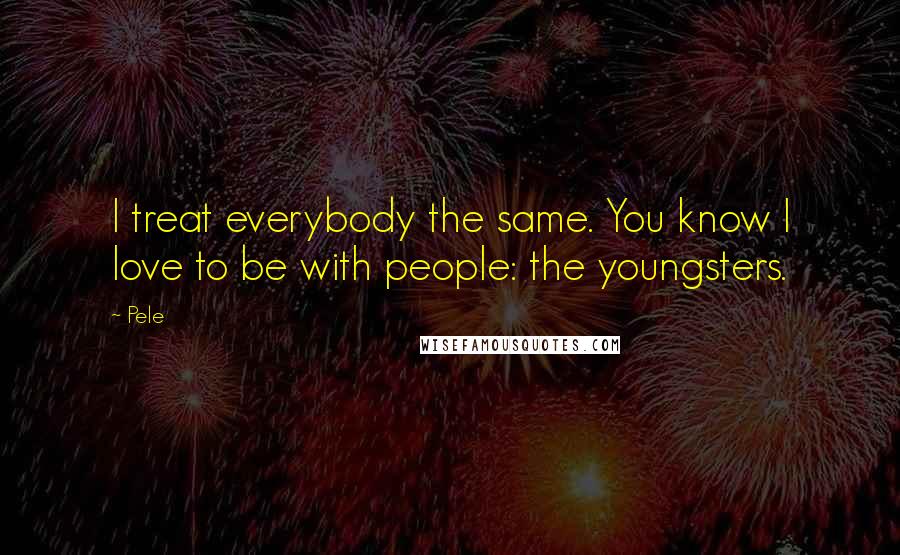 Pele Quotes: I treat everybody the same. You know I love to be with people: the youngsters.