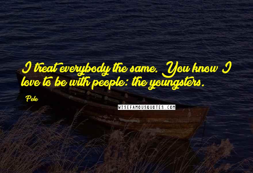 Pele Quotes: I treat everybody the same. You know I love to be with people: the youngsters.