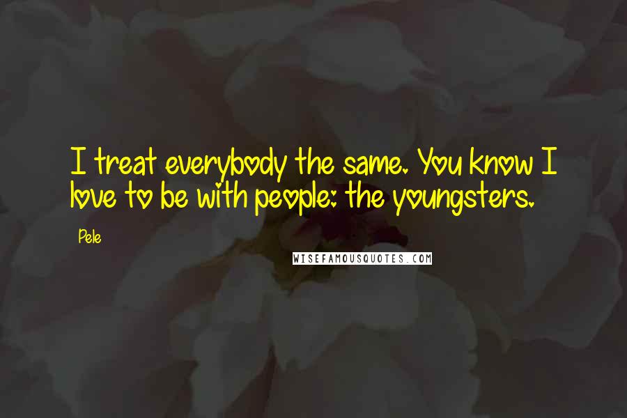 Pele Quotes: I treat everybody the same. You know I love to be with people: the youngsters.