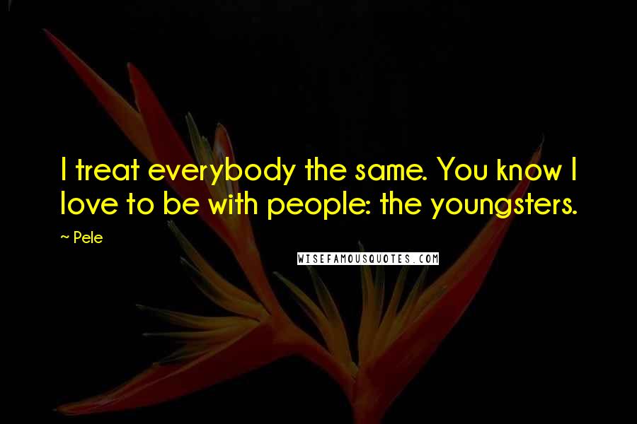 Pele Quotes: I treat everybody the same. You know I love to be with people: the youngsters.