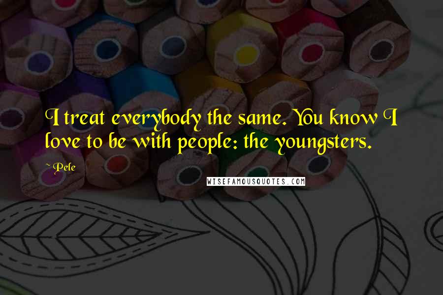 Pele Quotes: I treat everybody the same. You know I love to be with people: the youngsters.