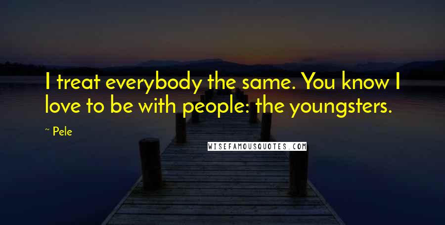 Pele Quotes: I treat everybody the same. You know I love to be with people: the youngsters.