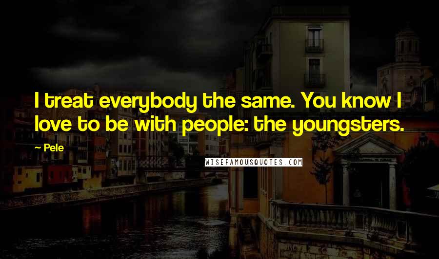 Pele Quotes: I treat everybody the same. You know I love to be with people: the youngsters.