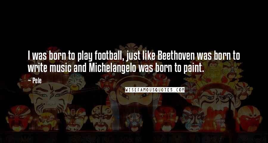 Pele Quotes: I was born to play football, just like Beethoven was born to write music and Michelangelo was born to paint.