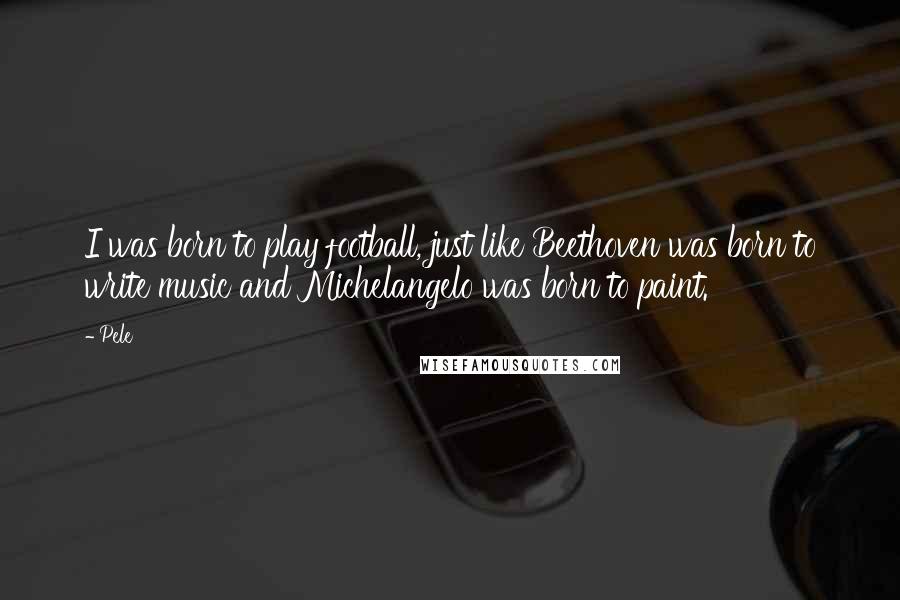Pele Quotes: I was born to play football, just like Beethoven was born to write music and Michelangelo was born to paint.