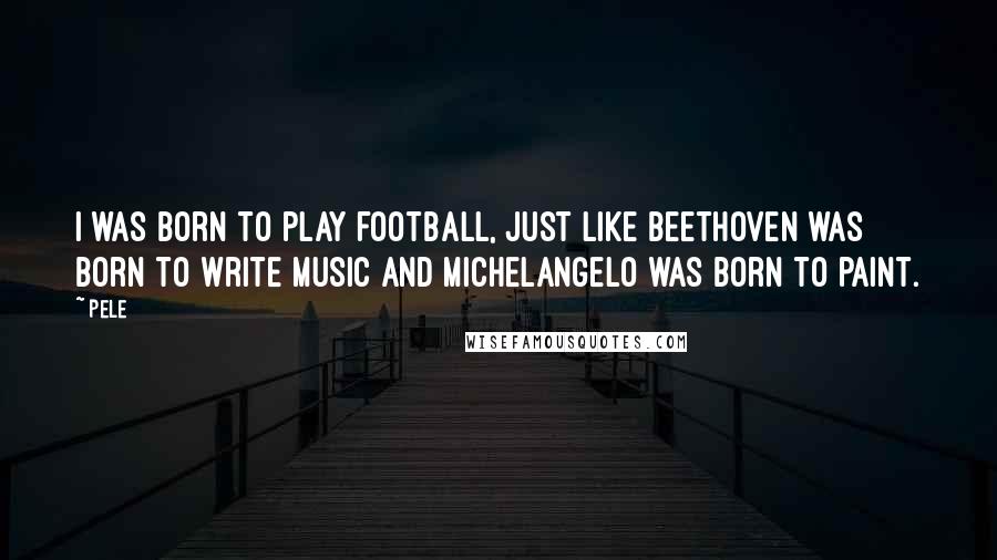 Pele Quotes: I was born to play football, just like Beethoven was born to write music and Michelangelo was born to paint.