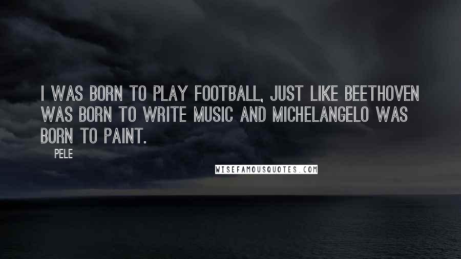 Pele Quotes: I was born to play football, just like Beethoven was born to write music and Michelangelo was born to paint.