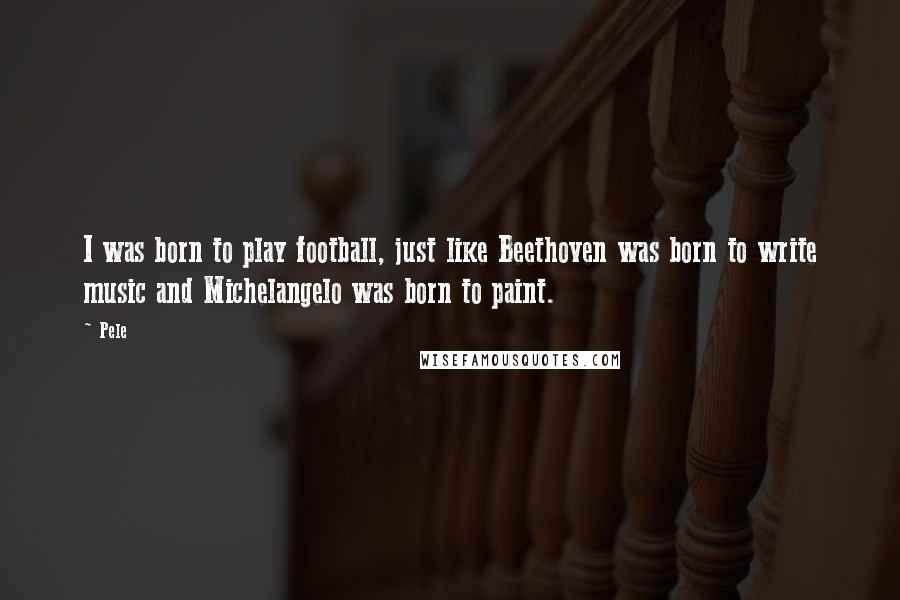 Pele Quotes: I was born to play football, just like Beethoven was born to write music and Michelangelo was born to paint.