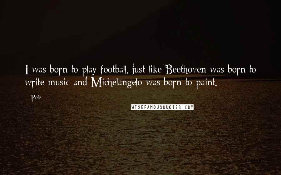 Pele Quotes: I was born to play football, just like Beethoven was born to write music and Michelangelo was born to paint.