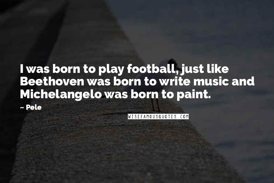 Pele Quotes: I was born to play football, just like Beethoven was born to write music and Michelangelo was born to paint.
