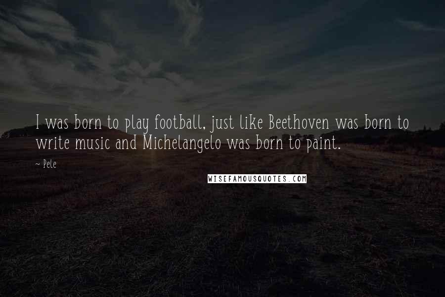 Pele Quotes: I was born to play football, just like Beethoven was born to write music and Michelangelo was born to paint.