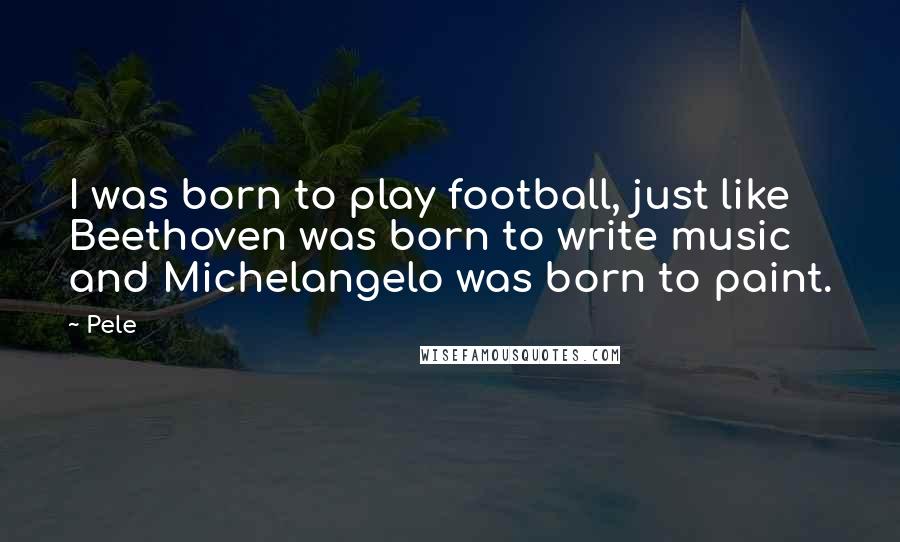 Pele Quotes: I was born to play football, just like Beethoven was born to write music and Michelangelo was born to paint.