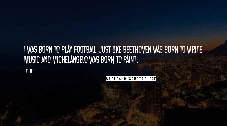 Pele Quotes: I was born to play football, just like Beethoven was born to write music and Michelangelo was born to paint.