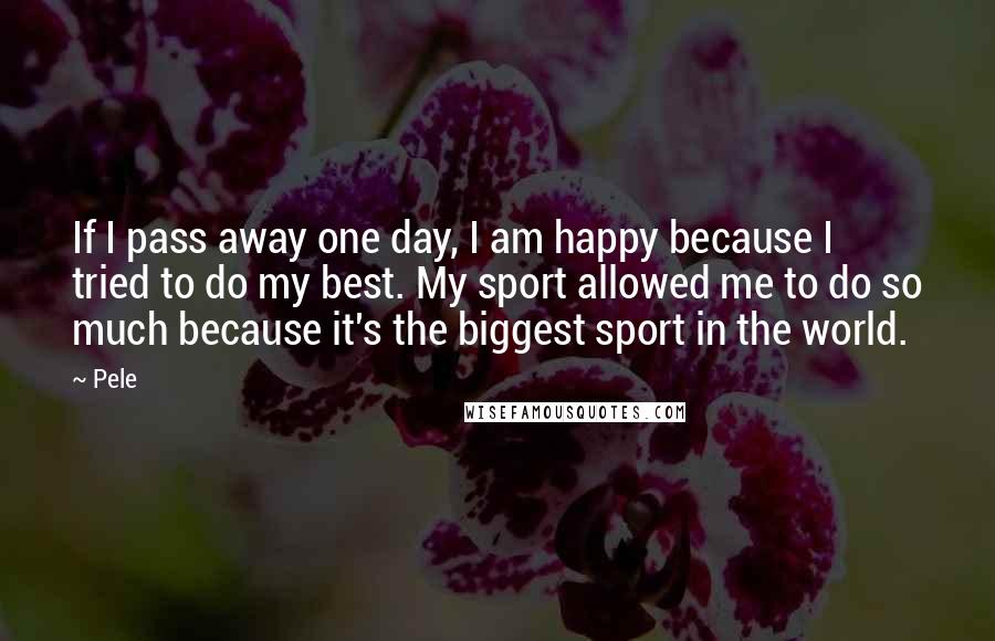 Pele Quotes: If I pass away one day, I am happy because I tried to do my best. My sport allowed me to do so much because it's the biggest sport in the world.