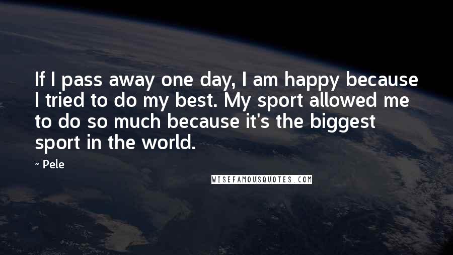 Pele Quotes: If I pass away one day, I am happy because I tried to do my best. My sport allowed me to do so much because it's the biggest sport in the world.