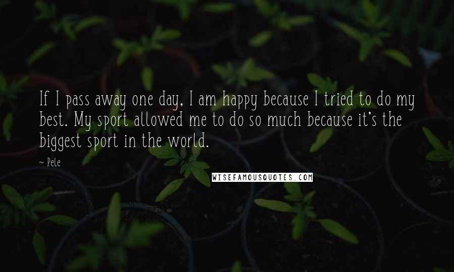 Pele Quotes: If I pass away one day, I am happy because I tried to do my best. My sport allowed me to do so much because it's the biggest sport in the world.