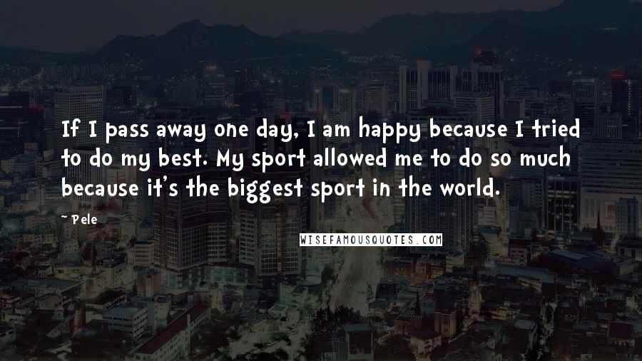 Pele Quotes: If I pass away one day, I am happy because I tried to do my best. My sport allowed me to do so much because it's the biggest sport in the world.