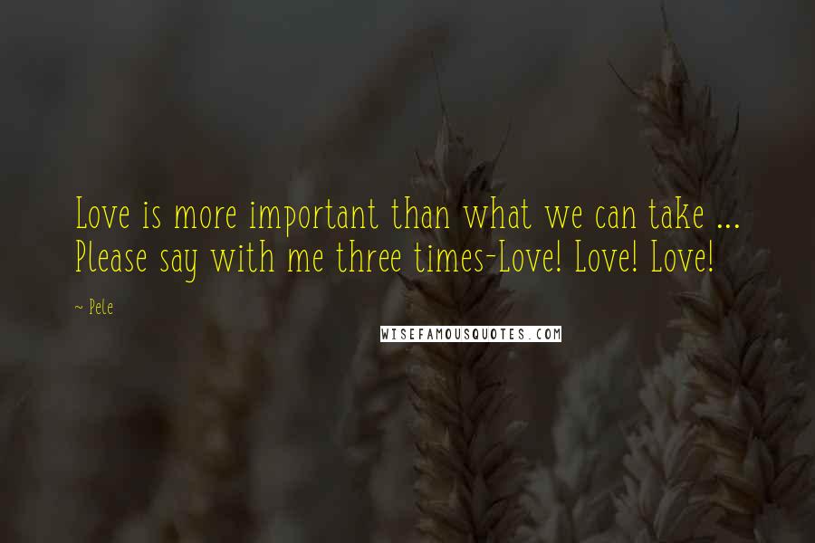 Pele Quotes: Love is more important than what we can take ... Please say with me three times-Love! Love! Love!