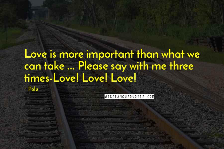 Pele Quotes: Love is more important than what we can take ... Please say with me three times-Love! Love! Love!