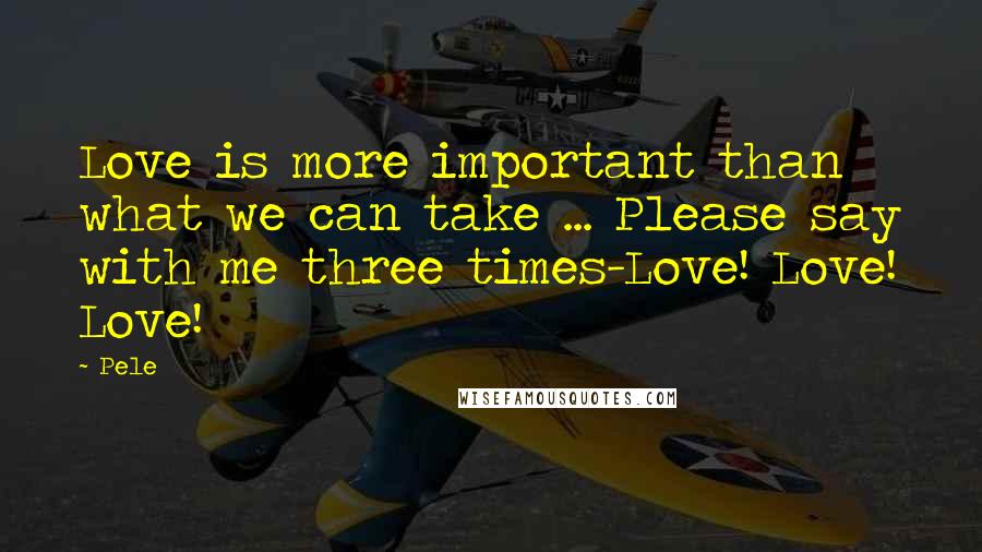 Pele Quotes: Love is more important than what we can take ... Please say with me three times-Love! Love! Love!