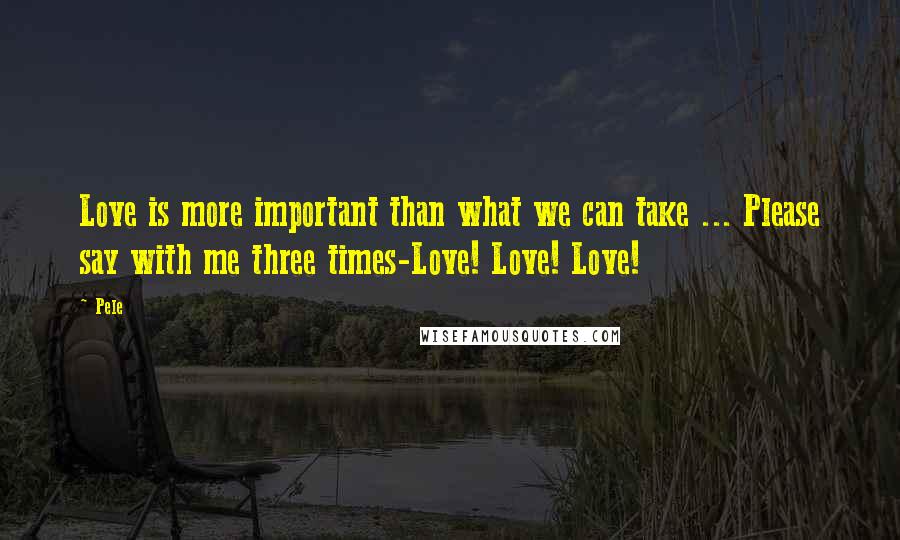 Pele Quotes: Love is more important than what we can take ... Please say with me three times-Love! Love! Love!