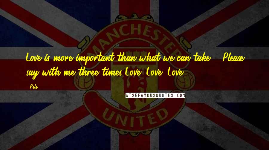 Pele Quotes: Love is more important than what we can take ... Please say with me three times-Love! Love! Love!