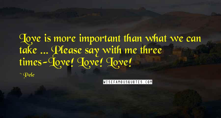 Pele Quotes: Love is more important than what we can take ... Please say with me three times-Love! Love! Love!