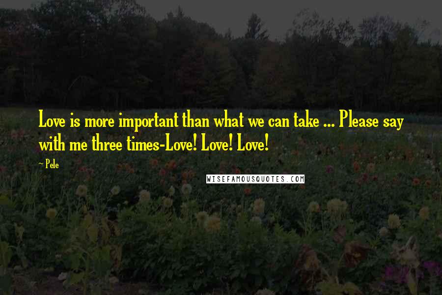 Pele Quotes: Love is more important than what we can take ... Please say with me three times-Love! Love! Love!