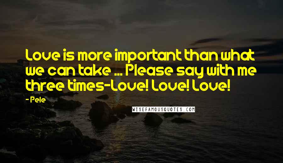 Pele Quotes: Love is more important than what we can take ... Please say with me three times-Love! Love! Love!