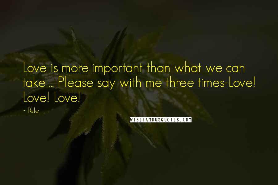 Pele Quotes: Love is more important than what we can take ... Please say with me three times-Love! Love! Love!