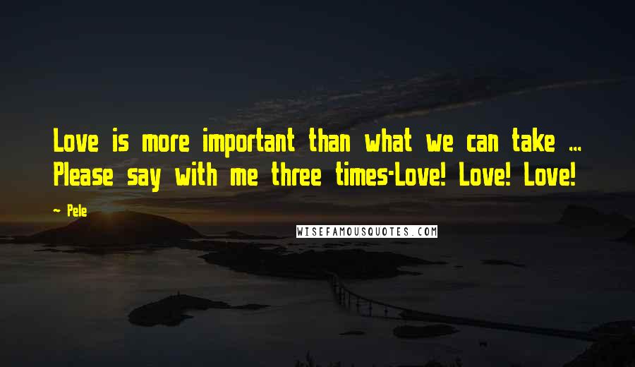 Pele Quotes: Love is more important than what we can take ... Please say with me three times-Love! Love! Love!