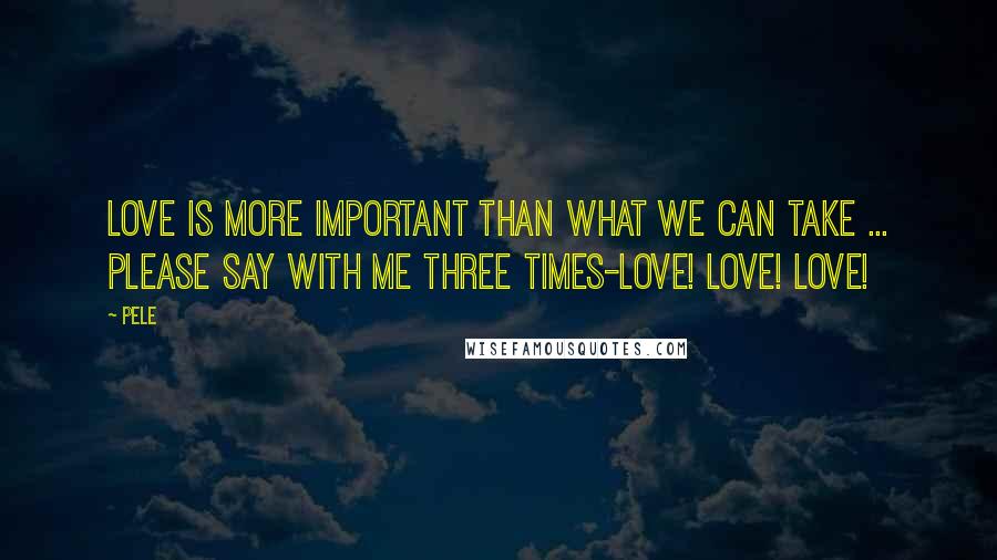 Pele Quotes: Love is more important than what we can take ... Please say with me three times-Love! Love! Love!