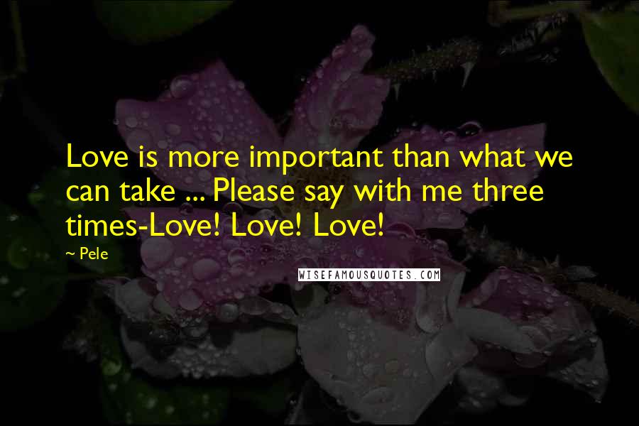 Pele Quotes: Love is more important than what we can take ... Please say with me three times-Love! Love! Love!