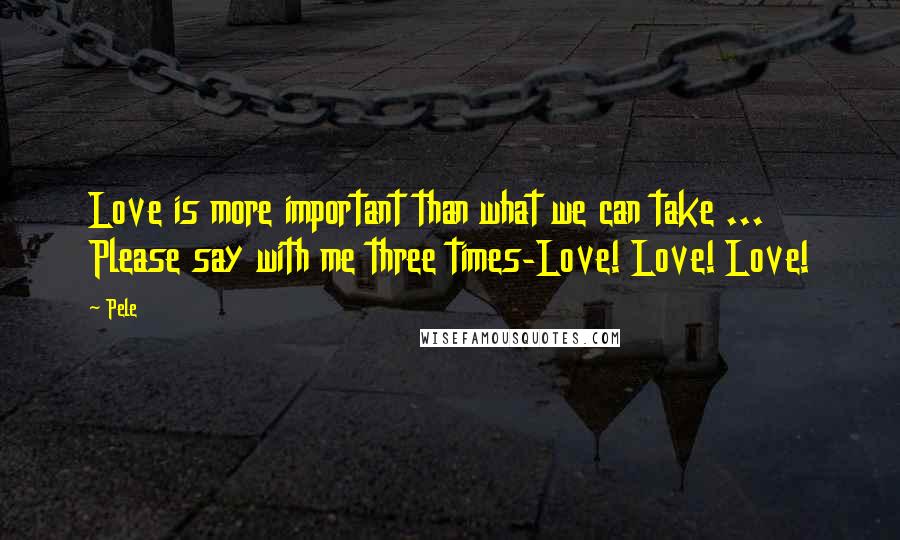 Pele Quotes: Love is more important than what we can take ... Please say with me three times-Love! Love! Love!