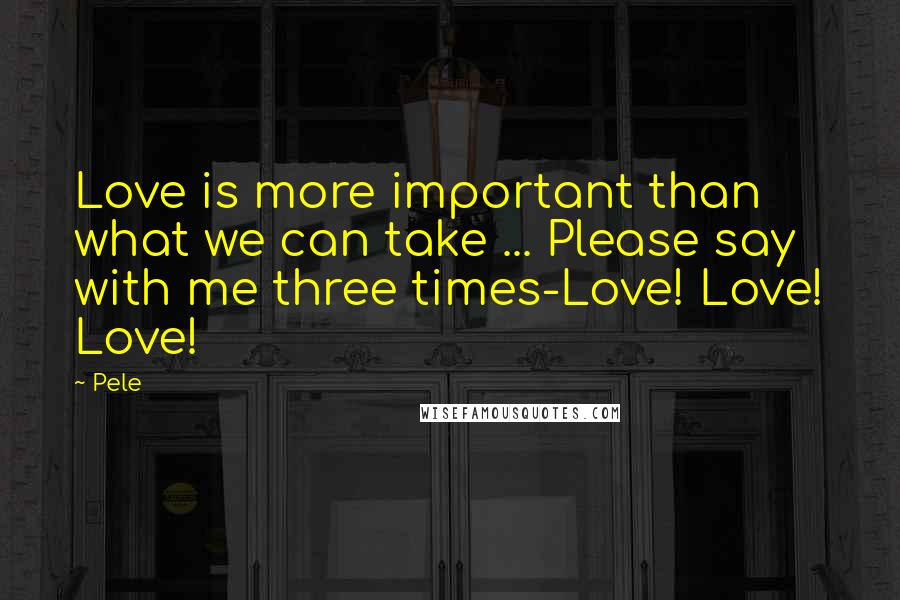 Pele Quotes: Love is more important than what we can take ... Please say with me three times-Love! Love! Love!