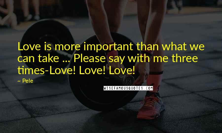 Pele Quotes: Love is more important than what we can take ... Please say with me three times-Love! Love! Love!