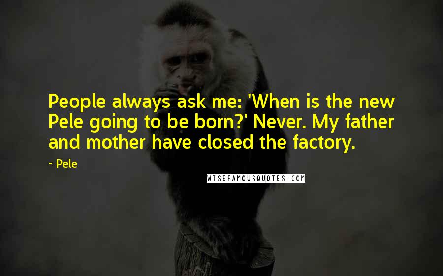 Pele Quotes: People always ask me: 'When is the new Pele going to be born?' Never. My father and mother have closed the factory.