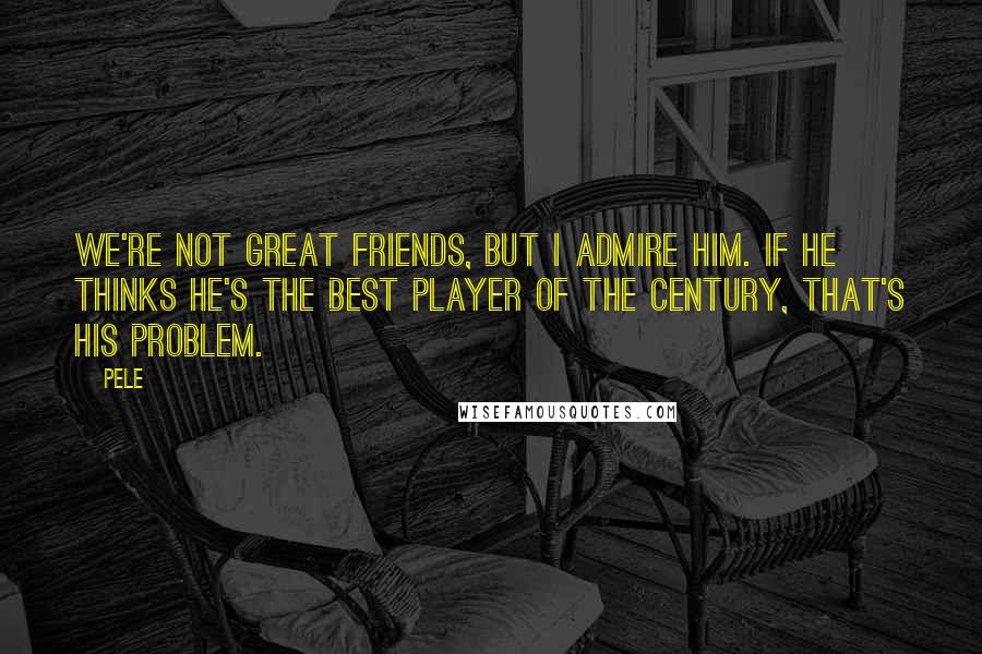 Pele Quotes: We're not great friends, but I admire him. If he thinks he's the best player of the century, that's his problem.