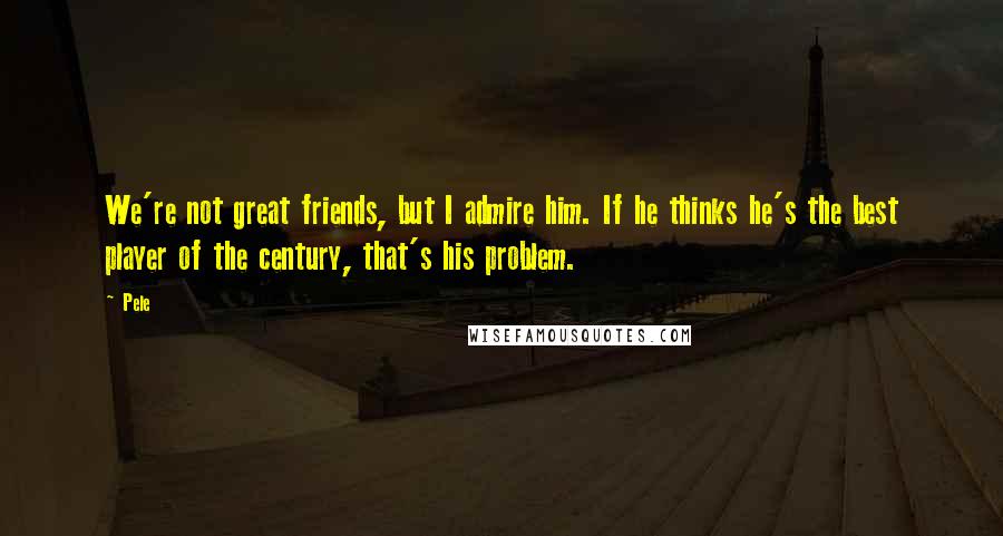 Pele Quotes: We're not great friends, but I admire him. If he thinks he's the best player of the century, that's his problem.