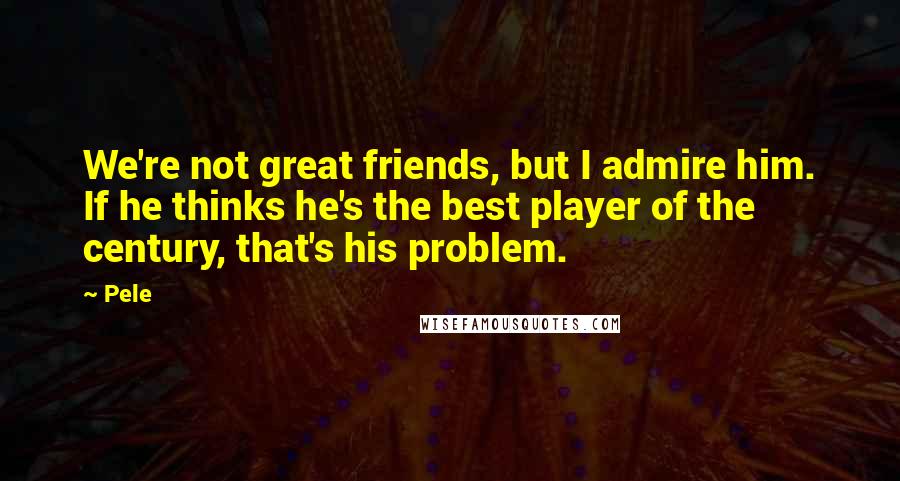 Pele Quotes: We're not great friends, but I admire him. If he thinks he's the best player of the century, that's his problem.