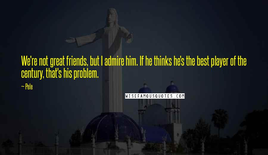 Pele Quotes: We're not great friends, but I admire him. If he thinks he's the best player of the century, that's his problem.