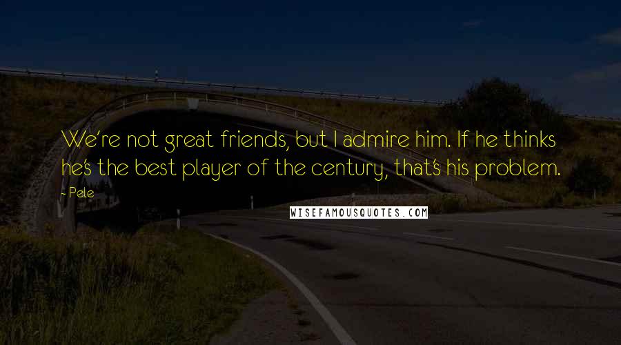 Pele Quotes: We're not great friends, but I admire him. If he thinks he's the best player of the century, that's his problem.