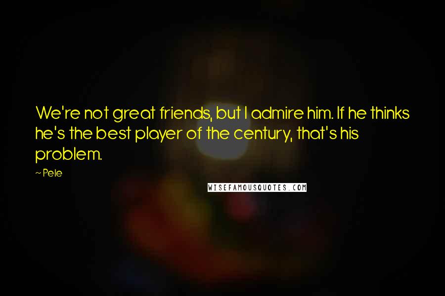 Pele Quotes: We're not great friends, but I admire him. If he thinks he's the best player of the century, that's his problem.