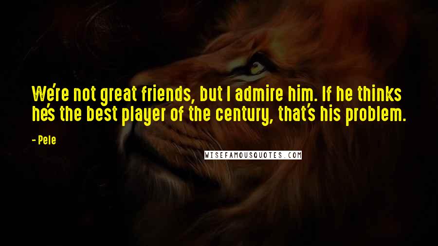 Pele Quotes: We're not great friends, but I admire him. If he thinks he's the best player of the century, that's his problem.