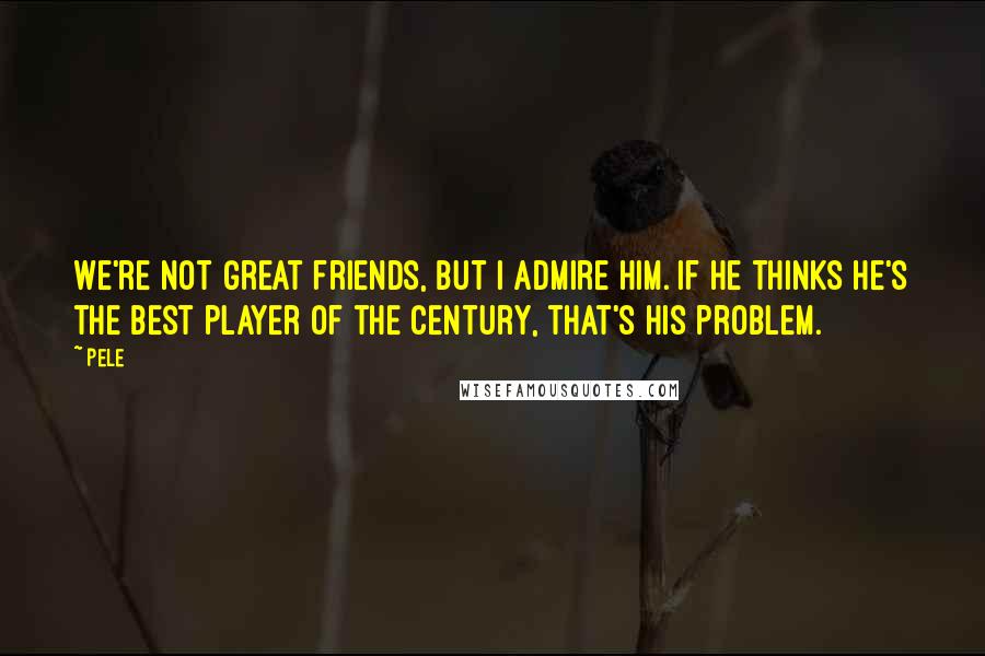 Pele Quotes: We're not great friends, but I admire him. If he thinks he's the best player of the century, that's his problem.